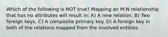 Which of the following is NOT true? Mapping an M:N relationship that has no attributes will result in: A) A new relation. B) Two foreign keys. C) A composite primary key. D) A foreign key in both of the relations mapped from the involved entities.