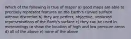 Which of the following is true of maps? a) good maps are able to precisely represent features on the Earth's curved surface without distortion b) they are perfect, objective, unbiased representations of the Earth's surface c) they can be used in meteorology to show the location of high and low pressure areas d) all of the above e) none of the above