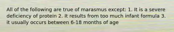 All of the following are true of marasmus except: 1. It is a severe deficiency of protein 2. It results from too much infant formula 3. it usually occurs between 6-18 months of age