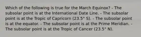 Which of the following is true for the March Equinox? - The subsolar point is at the International Date Line. - The subsolar point is at the Tropic of Capricorn (23.5° S). - The subsolar point is at the equator. - The subsolar point is at the Prime Meridian. - The subsolar point is at the Tropic of Cancer (23.5° N).