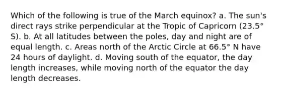 Which of the following is true of the March equinox? a. The sun's direct rays strike perpendicular at the Tropic of Capricorn (23.5° S). b. At all latitudes between the poles, day and night are of equal length. c. Areas north of the Arctic Circle at 66.5° N have 24 hours of daylight. d. Moving south of the equator, the day length increases, while moving north of the equator the day length decreases.