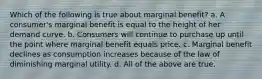 Which of the following is true about marginal benefit? a. A consumer's marginal benefit is equal to the height of her demand curve. b. Consumers will continue to purchase up until the point where marginal benefit equals price. c. Marginal benefit declines as consumption increases because of the law of diminishing marginal utility. d. All of the above are true.