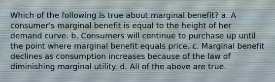 Which of the following is true about marginal benefit? a. A consumer's marginal benefit is equal to the height of her demand curve. b. Consumers will continue to purchase up until the point where marginal benefit equals price. c. Marginal benefit declines as consumption increases because of the law of diminishing marginal utility. d. All of the above are true.