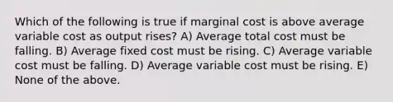 Which of the following is true if marginal cost is above average variable cost as output rises? A) Average total cost must be falling. B) Average fixed cost must be rising. C) Average variable cost must be falling. D) Average variable cost must be rising. E) None of the above.