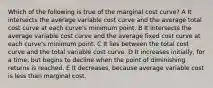 Which of the following is true of the marginal cost curve? A It intersects the average variable cost curve and the average total cost curve at each curve's minimum point. B It intersects the average variable cost curve and the average fixed cost curve at each curve's minimum point. C It lies between the total cost curve and the total variable cost curve. D It increases initially, for a time, but begins to decline when the point of diminishing returns is reached. E It decreases, because average variable cost is less than marginal cost.