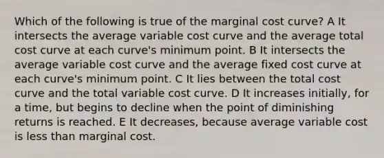 Which of the following is true of the marginal cost curve? A It intersects the average variable cost curve and the average total cost curve at each curve's minimum point. B It intersects the average variable cost curve and the average fixed cost curve at each curve's minimum point. C It lies between the total cost curve and the total variable cost curve. D It increases initially, for a time, but begins to decline when the point of diminishing returns is reached. E It decreases, because average variable cost is less than marginal cost.