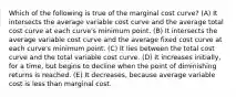 Which of the following is true of the marginal cost curve? (A) It intersects the average variable cost curve and the average total cost curve at each curve's minimum point. (B) It intersects the average variable cost curve and the average fixed cost curve at each curve's minimum point. (C) It lies between the total cost curve and the total variable cost curve. (D) It increases initially, for a time, but begins to decline when the point of diminishing returns is reached. (E) It decreases, because average variable cost is less than marginal cost.