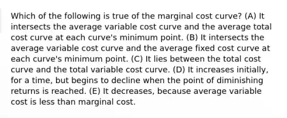 Which of the following is true of the marginal cost curve? (A) It intersects the average variable cost curve and the average total cost curve at each curve's minimum point. (B) It intersects the average variable cost curve and the average fixed cost curve at each curve's minimum point. (C) It lies between the total cost curve and the total variable cost curve. (D) It increases initially, for a time, but begins to decline when the point of diminishing returns is reached. (E) It decreases, because average variable cost is less than marginal cost.