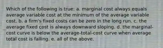 Which of the following is true: a. marginal cost always equals average variable cost at the minimum of the average variable cost. b. a firm's fixed costs can be zero in the long run. c. the average fixed cost is always downward sloping. d. the marginal-cost curve is below the average-total-cost curve when average total cost is falling. e. all of the above.