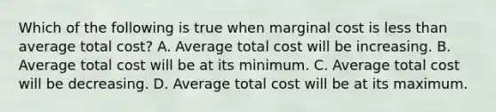 Which of the following is true when marginal cost is less than average total cost? A. Average total cost will be increasing. B. Average total cost will be at its minimum. C. Average total cost will be decreasing. D. Average total cost will be at its maximum.