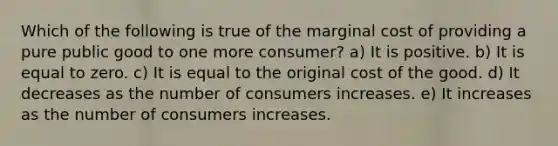 Which of the following is true of the marginal cost of providing a pure public good to one more consumer? a) It is positive. b) It is equal to zero. c) It is equal to the original cost of the good. d) It decreases as the number of consumers increases. e) It increases as the number of consumers increases.