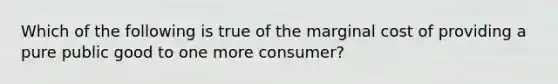 Which of the following is true of the marginal cost of providing a pure public good to one more consumer?