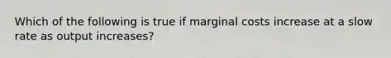 Which of the following is true if marginal costs increase at a slow rate as output increases?