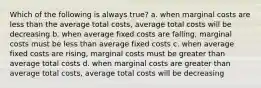 Which of the following is always true? a. when marginal costs are less than the average total costs, average total costs will be decreasing b. when average fixed costs are falling, marginal costs must be less than average fixed costs c. when average fixed costs are rising, marginal costs must be greater than average total costs d. when marginal costs are greater than average total costs, average total costs will be decreasing