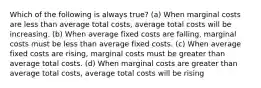 Which of the following is always true? (a) When marginal costs are less than average total costs, average total costs will be increasing. (b) When average fixed costs are falling, marginal costs must be less than average fixed costs. (c) When average fixed costs are rising, marginal costs must be greater than average total costs. (d) When marginal costs are greater than average total costs, average total costs will be rising