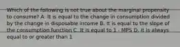 Which of the following is not true about the marginal propensity to consume? A. It is equal to the change in consumption divided by the change in disposable income B. It is equal to the slope of the consumption function C. It is equal to 1 - MPS D. It is always equal to or greater than 1