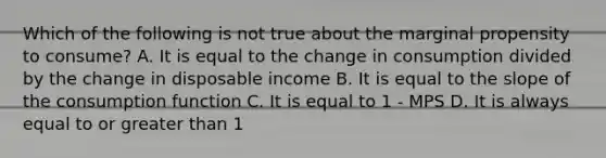 Which of the following is not true about the marginal propensity to consume? A. It is equal to the change in consumption divided by the change in disposable income B. It is equal to the slope of the consumption function C. It is equal to 1 - MPS D. It is always equal to or greater than 1