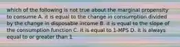 which of the following is not true about the marginal propensity to consume A. it is equal to the change in consumption divided by the change in disposable income B. it is equal to the slope of the consumption function C. it is equal to 1-MPS D. it is always equal to or greater than 1