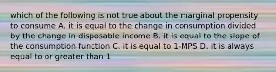 which of the following is not true about the marginal propensity to consume A. it is equal to the change in consumption divided by the change in disposable income B. it is equal to the slope of the consumption function C. it is equal to 1-MPS D. it is always equal to or greater than 1