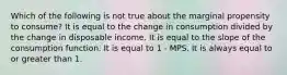 Which of the following is not true about the marginal propensity to consume? It is equal to the change in consumption divided by the change in disposable income. It is equal to the slope of the consumption function. It is equal to 1 - MPS. It is always equal to or greater than 1.