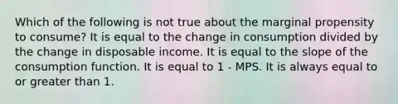 Which of the following is not true about the marginal propensity to consume? It is equal to the change in consumption divided by the change in disposable income. It is equal to the slope of the consumption function. It is equal to 1 - MPS. It is always equal to or <a href='https://www.questionai.com/knowledge/ktgHnBD4o3-greater-than' class='anchor-knowledge'>greater than</a> 1.