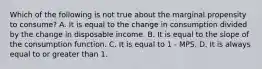 Which of the following is not true about the marginal propensity to consume? A. It is equal to the change in consumption divided by the change in disposable income. B. It is equal to the slope of the consumption function. C. It is equal to 1 - MPS. D. It is always equal to or greater than 1.