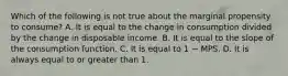 Which of the following is not true about the marginal propensity to consume? A. It is equal to the change in consumption divided by the change in disposable income. B. It is equal to the slope of the consumption function. C. It is equal to 1 − MPS. D. It is always equal to or greater than 1.