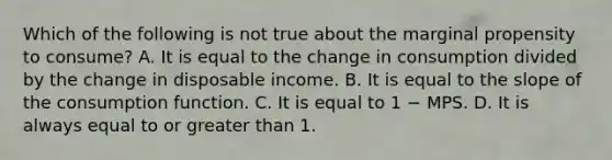 Which of the following is not true about the marginal propensity to consume? A. It is equal to the change in consumption divided by the change in disposable income. B. It is equal to the slope of the consumption function. C. It is equal to 1 − MPS. D. It is always equal to or greater than 1.