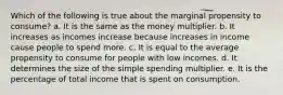 Which of the following is true about the marginal propensity to consume? a. It is the same as the money multiplier. b. It increases as incomes increase because increases in income cause people to spend more. c. It is equal to the average propensity to consume for people with low incomes. d. It determines the size of the simple spending multiplier. e. It is the percentage of total income that is spent on consumption.