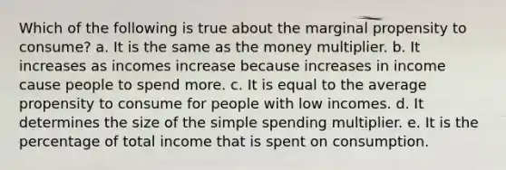 Which of the following is true about the marginal propensity to consume? a. It is the same as the money multiplier. b. It increases as incomes increase because increases in income cause people to spend more. c. It is equal to the average propensity to consume for people with low incomes. d. It determines the size of the simple spending multiplier. e. It is the percentage of total income that is spent on consumption.