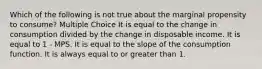 Which of the following is not true about the marginal propensity to consume? Multiple Choice It is equal to the change in consumption divided by the change in disposable income. It is equal to 1 - MPS. It is equal to the slope of the consumption function. It is always equal to or greater than 1.