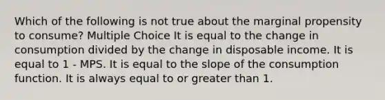 Which of the following is not true about the marginal propensity to consume? Multiple Choice It is equal to the change in consumption divided by the change in disposable income. It is equal to 1 - MPS. It is equal to the slope of the consumption function. It is always equal to or greater than 1.