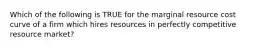 Which of the following is TRUE for the marginal resource cost curve of a firm which hires resources in perfectly competitive resource market?