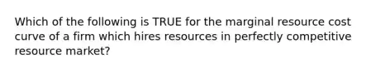 Which of the following is TRUE for the marginal resource cost curve of a firm which hires resources in perfectly competitive resource market?