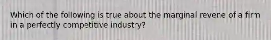 Which of the following is true about the marginal revene of a firm in a perfectly competitive industry?