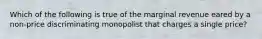 Which of the following is true of the marginal revenue eared by a non-price discriminating monopolist that charges a single price?