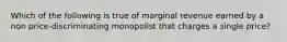 Which of the following is true of marginal revenue earned by a non price-discriminating monopolist that charges a single price?