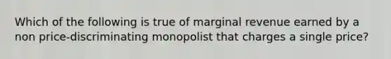 Which of the following is true of marginal revenue earned by a non price-discriminating monopolist that charges a single price?