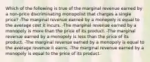 Which of the following is true of the marginal revenue earned by a non-price discriminating monopolist that charges a single price? -The marginal revenue earned by a monopoly is equal to the average cost it incurs. -The marginal revenue earned by a monopoly is more than the price of its product. -The marginal revenue earned by a monopoly is less than the price of its product. -The marginal revenue earned by a monopoly is equal to the average revenue it earns. -The marginal revenue earned by a monopoly is equal to the price of its product.