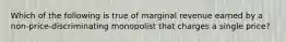 ​Which of the following is true of marginal revenue earned by a non-price-discriminating monopolist that charges a single price?