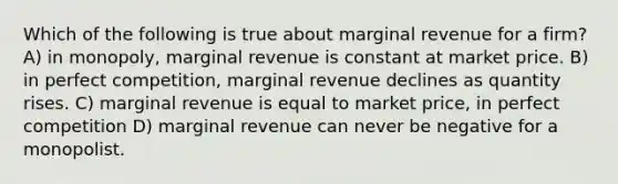 Which of the following is true about marginal revenue for a firm? A) in monopoly, marginal revenue is constant at market price. B) in perfect competition, marginal revenue declines as quantity rises. C) marginal revenue is equal to market price, in perfect competition D) marginal revenue can never be negative for a monopolist.