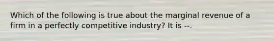 Which of the following is true about the marginal revenue of a firm in a perfectly competitive industry? It is --.