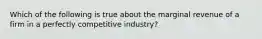 Which of the following is true about the marginal revenue of a firm in a perfectly competitive industry?