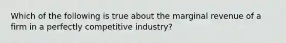 Which of the following is true about the marginal revenue of a firm in a perfectly competitive industry?