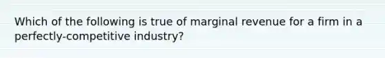 Which of the following is true of marginal revenue for a firm in a perfectly-competitive industry?