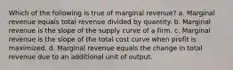 Which of the following is true of marginal revenue? a. Marginal revenue equals total revenue divided by quantity. b. Marginal revenue is the slope of the supply curve of a firm. c. Marginal revenue is the slope of the total cost curve when profit is maximized. d. Marginal revenue equals the change in total revenue due to an additional unit of output.