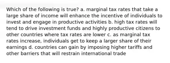 Which of the following is true? a. marginal tax rates that take a large share of income will enhance the incentive of individuals to invest and engage in productive activities b. high tax rates will tend to drive investment funds and highly productive citizens to other countries where tax rates are lower c. as marginal tax rates increase, individuals get to keep a larger share of their earnings d. countries can gain by imposing higher tariffs and other barriers that will restrain international trade