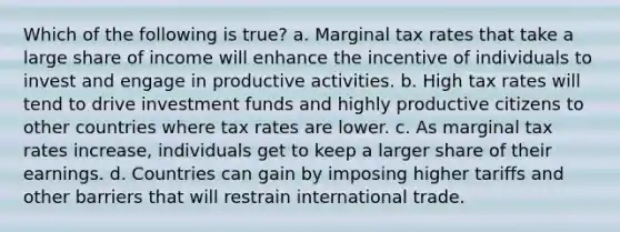 Which of the following is true? a. Marginal tax rates that take a large share of income will enhance the incentive of individuals to invest and engage in productive activities. b. High tax rates will tend to drive investment funds and highly productive citizens to other countries where tax rates are lower. c. As marginal tax rates increase, individuals get to keep a larger share of their earnings. d. Countries can gain by imposing higher tariffs and other barriers that will restrain international trade.