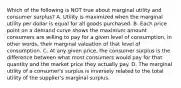 Which of the following is NOT true about marginal utility and consumer surplus? A. Utility is maximized when the marginal utility per dollar is equal for all goods purchased. B. Each price point on a demand curve shows the maximum amount consumers are willing to pay for a given level of consumption, in other words, their marginal valuation of that level of consumption. C. At any given price, the consumer surplus is the difference between what most consumers would pay for that quantity and the market price they actually pay. D. The marginal utility of a consumer's surplus is inversely related to the total utility of the supplier's marginal surplus.