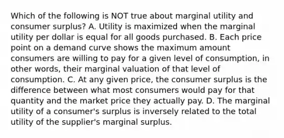 Which of the following is NOT true about marginal utility and <a href='https://www.questionai.com/knowledge/k77rlOEdsf-consumer-surplus' class='anchor-knowledge'>consumer surplus</a>? A. Utility is maximized when the marginal utility per dollar is equal for all goods purchased. B. Each price point on a demand curve shows the maximum amount consumers are willing to pay for a given level of consumption, in other words, their marginal valuation of that level of consumption. C. At any given price, the consumer surplus is the difference between what most consumers would pay for that quantity and the market price they actually pay. D. The marginal utility of a consumer's surplus is inversely related to the total utility of the supplier's marginal surplus.